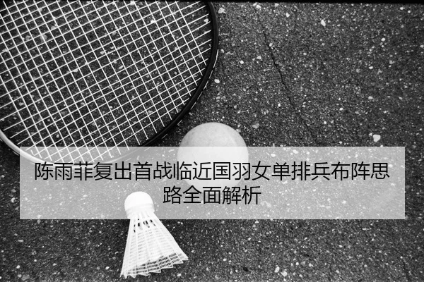陈雨菲复出首战临近国羽女单排兵布阵思路全面解析